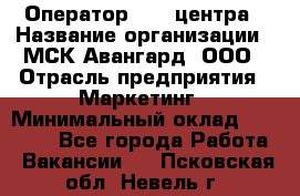 Оператор Call-центра › Название организации ­ МСК Авангард, ООО › Отрасль предприятия ­ Маркетинг › Минимальный оклад ­ 30 000 - Все города Работа » Вакансии   . Псковская обл.,Невель г.